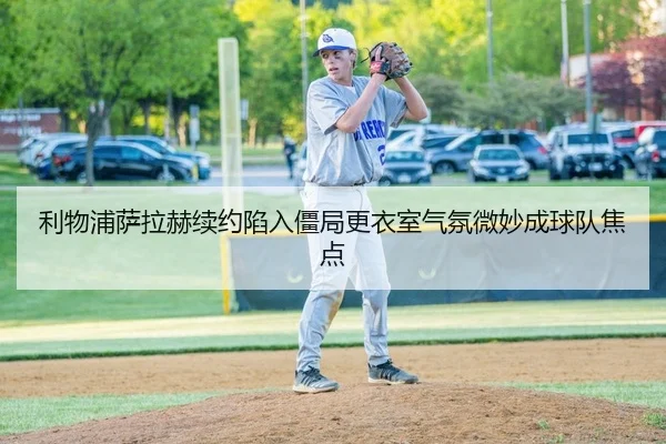 利物浦萨拉赫续约陷入僵局更衣室气氛微妙成球队焦点